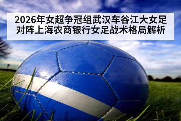 2026年女超争冠组武汉车谷江大女足对阵上海农商银行女足战术格局解析