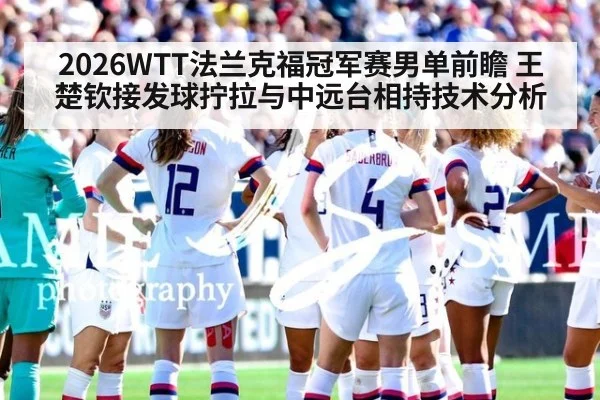 2026WTT法兰克福冠军赛男单前瞻 王楚钦接发球拧拉与中远台相持技术分析